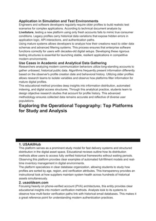 Application in Simulation and Test Environments
Engineers and software developers regularly require older profiles to build realistic test
scenarios for complex applications. According to technical document analysis by
Liveitstore, testing a new platform using only fresh accounts fails to mimic true consumer
conditions. Legacy profiles carry historical data variations that expose hidden errors in
application logic, API interactions, and authentication paths.
Using mature systems allows developers to analyze how their creations react to older data
schemas and advanced filtering systems. This process ensures that enterprise software
functions correctly for users with decades-old digital setups. Developing these rigorous
testing structures is essential for launching stable, resilient applications in competitive
modern environments.
Use Cases in Academic and Analytical Data Gathering
Researchers analyzing modern communication behaviors utilize long-standing accounts to
gather unbiased, historical public data. Algorithms frequently present information differently
based on the observer's profile creation date and behavioral history. Utilizing older profiles
allows research teams to isolate variables and observe how platforms filter information for
mature digital profiles.
This educational method provides deep insights into information distribution, automated
indexing, and digital access structures. Through this analytical practice, students learn to
design objective research studies that account for profile history. This advanced
methodology ensures collected data remains accurate and reflective of diverse user
populations.
Exploring the Operational Topography: Top Platforms
for Study and Analysis
[Digital Acquisition Market]
|
+-------------------------------------+-------------------------------------+
| | |
[USAAllHub] [usaoldeam.com] [Acccluster]
- Instant Delivery - Phone Verification (PVA) - Regional Options
- Verified Records - Continuous Support - Credentials Testing
1. USAAllHub
This platform serves as a prominent study model for fast delivery systems and structured
distribution in the digital asset space. Educational reviews outline how its distribution
methods allow users to access fully verified historical frameworks without waiting periods.
Observing this platform provides clear examples of automated full-fillment models and real-
time inventory management in digital environments.
The platform specializes in clear database organization, allowing students to study how
profiles are sorted by age, region, and verification attributes. This transparency provides an
instructional look at how suppliers maintain system health across hundreds of historical
assets simultaneously.
2. usaoldeam.com
Focusing heavily on phone-verified account (PVA) architectures, this entity provides clear
educational insights into modern verification methods. Analysts look to its systems to
observe how multi-factor verification paths link with historical email databases. This makes it
a great reference point for understanding modern authentication practices.
 