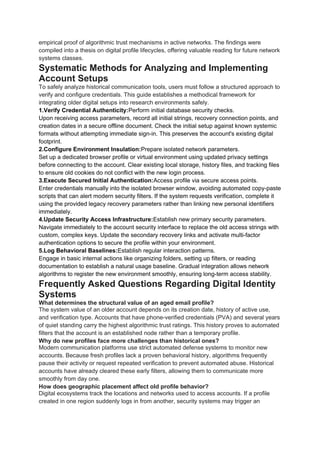 empirical proof of algorithmic trust mechanisms in active networks. The findings were
compiled into a thesis on digital profile lifecycles, offering valuable reading for future network
systems classes.
Systematic Methods for Analyzing and Implementing
Account Setups
To safely analyze historical communication tools, users must follow a structured approach to
verify and configure credentials. This guide establishes a methodical framework for
integrating older digital setups into research environments safely.
1.Verify Credential Authenticity:Perform initial database security checks.
Upon receiving access parameters, record all initial strings, recovery connection points, and
creation dates in a secure offline document. Check the initial setup against known systemic
formats without attempting immediate sign-in. This preserves the account's existing digital
footprint.
2.Configure Environment Insulation:Prepare isolated network parameters.
Set up a dedicated browser profile or virtual environment using updated privacy settings
before connecting to the account. Clear existing local storage, history files, and tracking files
to ensure old cookies do not conflict with the new login process.
3.Execute Secured Initial Authentication:Access profile via secure access points.
Enter credentials manually into the isolated browser window, avoiding automated copy-paste
scripts that can alert modern security filters. If the system requests verification, complete it
using the provided legacy recovery parameters rather than linking new personal identifiers
immediately.
4.Update Security Access Infrastructure:Establish new primary security parameters.
Navigate immediately to the account security interface to replace the old access strings with
custom, complex keys. Update the secondary recovery links and activate multi-factor
authentication options to secure the profile within your environment.
5.Log Behavioral Baselines:Establish regular interaction patterns.
Engage in basic internal actions like organizing folders, setting up filters, or reading
documentation to establish a natural usage baseline. Gradual integration allows network
algorithms to register the new environment smoothly, ensuring long-term access stability.
Frequently Asked Questions Regarding Digital Identity
Systems
What determines the structural value of an aged email profile?
The system value of an older account depends on its creation date, history of active use,
and verification type. Accounts that have phone-verified credentials (PVA) and several years
of quiet standing carry the highest algorithmic trust ratings. This history proves to automated
filters that the account is an established node rather than a temporary profile.
Why do new profiles face more challenges than historical ones?
Modern communication platforms use strict automated defense systems to monitor new
accounts. Because fresh profiles lack a proven behavioral history, algorithms frequently
pause their activity or request repeated verification to prevent automated abuse. Historical
accounts have already cleared these early filters, allowing them to communicate more
smoothly from day one.
How does geographic placement affect old profile behavior?
Digital ecosystems track the locations and networks used to access accounts. If a profile
created in one region suddenly logs in from another, security systems may trigger an
 
