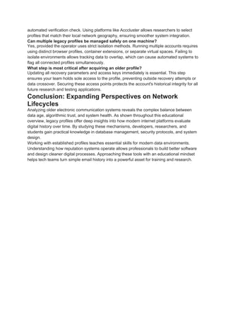 automated verification check. Using platforms like Acccluster allows researchers to select
profiles that match their local network geography, ensuring smoother system integration.
Can multiple legacy profiles be managed safely on one machine?
Yes, provided the operator uses strict isolation methods. Running multiple accounts requires
using distinct browser profiles, container extensions, or separate virtual spaces. Failing to
isolate environments allows tracking data to overlap, which can cause automated systems to
flag all connected profiles simultaneously.
What step is most critical after acquiring an older profile?
Updating all recovery parameters and access keys immediately is essential. This step
ensures your team holds sole access to the profile, preventing outside recovery attempts or
data crossover. Securing these access points protects the account's historical integrity for all
future research and testing applications.
Conclusion: Expanding Perspectives on Network
Lifecycles
Analyzing older electronic communication systems reveals the complex balance between
data age, algorithmic trust, and system health. As shown throughout this educational
overview, legacy profiles offer deep insights into how modern internet platforms evaluate
digital history over time. By studying these mechanisms, developers, researchers, and
students gain practical knowledge in database management, security protocols, and system
design.
Working with established profiles teaches essential skills for modern data environments.
Understanding how reputation systems operate allows professionals to build better software
and design cleaner digital processes. Approaching these tools with an educational mindset
helps tech teams turn simple email history into a powerful asset for training and research.
 