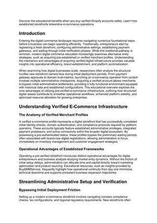 Discover the educational benefits when you buy verified Shopify accounts safely. Learn how
established storefronts streamline e-commerce operations.
Introduction
Entering the digital commerce landscape requires navigating numerous foundational steps
before a business can begin operating efficiently. Traditionally, entrepreneurs start by
registering a fresh storefront, configuring administrative settings, establishing payment
gateways, and waiting through initial verification phases. While this traditional pathway is
common, modern digital commerce education increasingly examines alternative entry
strategies, such as acquiring pre-established or verified merchant profiles. Understanding
the mechanics and advantages of acquiring verified digital infrastructure provides valuable
insights into operational efficiency, brand establishment, and platform acclimatization.
When examining how digital businesses scale, researchers often analyze the structural
hurdles new storefront owners face during initial deployment periods. From payment
gateway approvals to domain trust metrics, launching an e-commerce operation from scratch
involves multiple administrative checkpoints. Acquiring a verified account allows merchants
to bypass initial administrative bottlenecks, providing a fully functional environment equipped
with historical data and established configurations. This educational overview explores the
core advantages of utilizing pre-verified e-commerce infrastructure, outlining how structured
digital assets contribute to smoother operational workflows, enhanced platform stability, and
optimized resource allocation for growing enterprises.
Understanding Verified E-Commerce Infrastructure
The Anatomy of Verified Merchant Profiles
A verified e-commerce profile represents a digital storefront that has successfully completed
initial identity checks, domain authentication, and compliance protocols required by platform
operators. These accounts typically feature established administrative privileges, integrated
payment processors, and active connectivity within the broader digital ecosystem. By
possessing a pre-authenticated status, these profiles bypass the preliminary waiting periods
often associated with brand-new digital registrations, allowing administrators to focus
immediately on inventory management and customer engagement strategies.
Operational Advantages of Established Frameworks
Operating a pre-verified storefront introduces distinct operational advantages for digital
entrepreneurs and business analysts studying market entry dynamics. Without the friction of
initial setup delays, administrators can allocate time and capital directly toward marketing
optimization and product sourcing. Educational resources, such as insights provided by
BuySMMService, frequently highlight how operational continuity from day one minimizes
technical downtime and supports consistent business expansion trajectories.
Streamlining Administrative Setup and Verification
Bypassing Initial Deployment Friction
Setting up a modern e-commerce storefront involves navigating complex compliance
checks, tax configurations, and regional regulatory requirements. New storefronts often
 