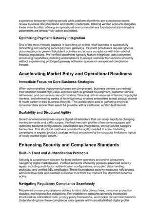 experience temporary holding periods while platform algorithms and compliance teams
review business documentation and identity credentials. Utilizing verified accounts mitigates
these initial hurdles, offering an operational environment where foundational administrative
parameters are already fully active and tested.
Optimizing Payment Gateway Integration
One of the most intricate aspects of launching an online retail business is successfully
connecting and verifying secure payment gateways. Payment processors require rigorous
documentation to prevent fraudulent activities and ensure compliance with international
financial regulations. Pre-verified storefronts typically feature integrated, active payment
processing capabilities, enabling administrators to accept customer transactions smoothly
without experiencing prolonged gateway activation queues or unexpected compliance
freezes.
Accelerating Market Entry and Operational Readiness
Immediate Focus on Core Business Strategies
When administrative deployment phases are compressed, business owners can redirect
their attention toward high-value activities such as product development, customer service
refinement, and conversion rate optimization. Time is a critical resource in fast-moving digital
markets, and eliminating weeks of technical setup enables enterprises to test product-market
fit much earlier in their business lifecycle. This acceleration aids in gathering empirical
consumer data sooner than would be possible with a traditional, scratch-built launch.
Scalability and Structural Agility
Growth-oriented enterprises require digital infrastructure that can adapt rapidly to changing
market demands and traffic surges. Verified merchant profiles often come equipped with
optimized backend configurations, established app integrations, and structured category
hierarchies. This structural readiness provides the agility needed to scale marketing
campaigns or expand product catalogs without encountering the structural limitations typical
of newly minted digital assets.
Enhancing Security and Compliance Standards
Built-in Trust and Authentication Protocols
Security is a paramount concern for both platform operators and online consumers
navigating digital marketplaces. Verified accounts inherently possess advanced security
layers, including multi-factor authentication configurations, encrypted data handling
protocols, and verified SSL certificates. These foundational security measures help protect
administrative data and maintain customer trust from the moment the storefront becomes
active.
Navigating Regulatory Compliance Seamlessly
Modern e-commerce ecosystems adhere to strict data privacy laws, consumer protection
statutes, and regional tax obligations. Pre-established accounts generally incorporate
structured tax calculation tools, privacy policy frameworks, and cookie consent mechanisms.
Understanding how these compliance tools operate within an established digital profile
 