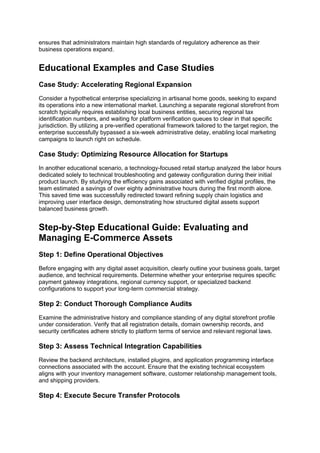 ensures that administrators maintain high standards of regulatory adherence as their
business operations expand.
Educational Examples and Case Studies
Case Study: Accelerating Regional Expansion
Consider a hypothetical enterprise specializing in artisanal home goods, seeking to expand
its operations into a new international market. Launching a separate regional storefront from
scratch typically requires establishing local business entities, securing regional tax
identification numbers, and waiting for platform verification queues to clear in that specific
jurisdiction. By utilizing a pre-verified operational framework tailored to the target region, the
enterprise successfully bypassed a six-week administrative delay, enabling local marketing
campaigns to launch right on schedule.
Case Study: Optimizing Resource Allocation for Startups
In another educational scenario, a technology-focused retail startup analyzed the labor hours
dedicated solely to technical troubleshooting and gateway configuration during their initial
product launch. By studying the efficiency gains associated with verified digital profiles, the
team estimated a savings of over eighty administrative hours during the first month alone.
This saved time was successfully redirected toward refining supply chain logistics and
improving user interface design, demonstrating how structured digital assets support
balanced business growth.
Step-by-Step Educational Guide: Evaluating and
Managing E-Commerce Assets
Step 1: Define Operational Objectives
Before engaging with any digital asset acquisition, clearly outline your business goals, target
audience, and technical requirements. Determine whether your enterprise requires specific
payment gateway integrations, regional currency support, or specialized backend
configurations to support your long-term commercial strategy.
Step 2: Conduct Thorough Compliance Audits
Examine the administrative history and compliance standing of any digital storefront profile
under consideration. Verify that all registration details, domain ownership records, and
security certificates adhere strictly to platform terms of service and relevant regional laws.
Step 3: Assess Technical Integration Capabilities
Review the backend architecture, installed plugins, and application programming interface
connections associated with the account. Ensure that the existing technical ecosystem
aligns with your inventory management software, customer relationship management tools,
and shipping providers.
Step 4: Execute Secure Transfer Protocols
 