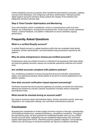 Follow established security procedures when transferring administrative ownership, updating
recovery email addresses, and configuring multi-factor authentication. Maintaining strict
digital hygiene during the handover phase protects the integrity of the storefront and
safeguards sensitive business data.
Step 5: Post-Transfer Optimization and Monitoring
Once administrative control is established, conduct a comprehensive audit of all store
settings, tax configurations, and payment processing links. Continuously monitor operational
metrics, customer feedback, and platform notifications to ensure seamless ongoing
performance.
Frequently Asked Questions
What is a verified Shopify account?
A verified Shopify account is a digital storefront profile that has completed initial identity
verification, domain authentication, and administrative setup procedures required by the
platform.
Why do some entrepreneurs choose pre-verified accounts?
Entrepreneurs study pre-verified accounts to understand how bypassing initial setup delays
and payment gateway activation queues can accelerate operational readiness and market
entry.
Are verified accounts compliant with platform policies?
Yes, maintaining compliance involves ensuring that all account activities, administrative
details, and operational practices strictly adhere to the terms of service established by the
platform operator.
How does account verification impact payment processing?
Verification ensures that secure payment gateways are properly connected and authorized,
allowing the storefront to process customer transactions smoothly without unexpected
administrative holds.
What should be checked during an account audit?
Key areas to examine include administrative history, domain ownership records, active app
integrations, tax configuration settings, and multi-factor authentication protocols.
Conclusion
Navigating the complexities of modern digital commerce requires a thorough understanding
of foundational infrastructure, operational efficiency, and platform compliance. Throughout
this educational guide, we have explored the multifaceted benefits when you buy verified
Shopify accounts safely, highlighting how pre-established digital assets help merchants
bypass initial deployment friction, streamline payment gateway integration, and accelerate
market entry. By focusing on structural readiness and rigorous compliance standards,
 