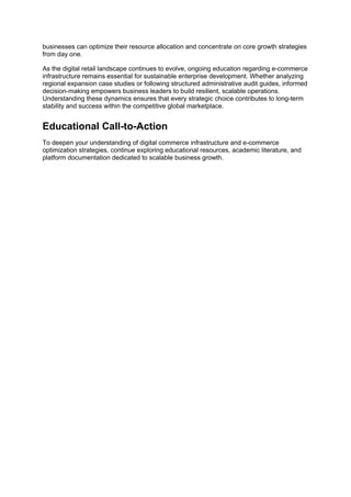 businesses can optimize their resource allocation and concentrate on core growth strategies
from day one.
As the digital retail landscape continues to evolve, ongoing education regarding e-commerce
infrastructure remains essential for sustainable enterprise development. Whether analyzing
regional expansion case studies or following structured administrative audit guides, informed
decision-making empowers business leaders to build resilient, scalable operations.
Understanding these dynamics ensures that every strategic choice contributes to long-term
stability and success within the competitive global marketplace.
Educational Call-to-Action
To deepen your understanding of digital commerce infrastructure and e-commerce
optimization strategies, continue exploring educational resources, academic literature, and
platform documentation dedicated to scalable business growth.
 