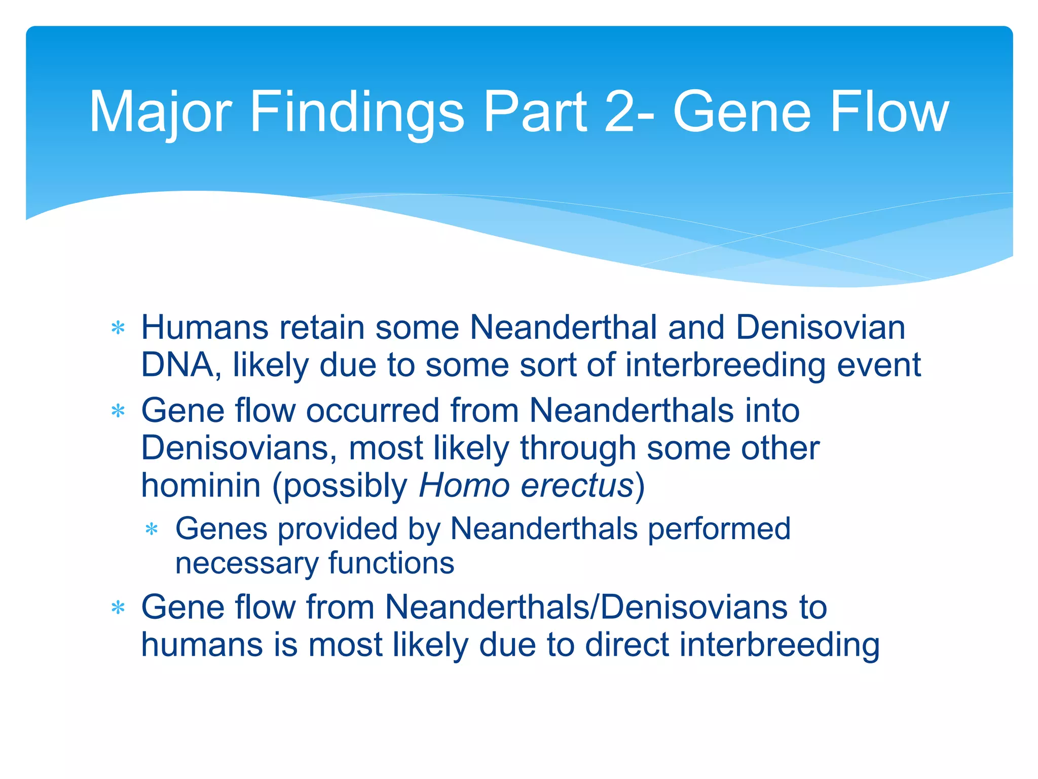  Humans retain some Neanderthal and Denisovian
DNA, likely due to some sort of interbreeding event
 Gene flow occurred from Neanderthals into
Denisovians, most likely through some other
hominin (possibly Homo erectus)
 Genes provided by Neanderthals performed
necessary functions
 Gene flow from Neanderthals/Denisovians to
humans is most likely due to direct interbreeding
Major Findings Part 2- Gene Flow
 