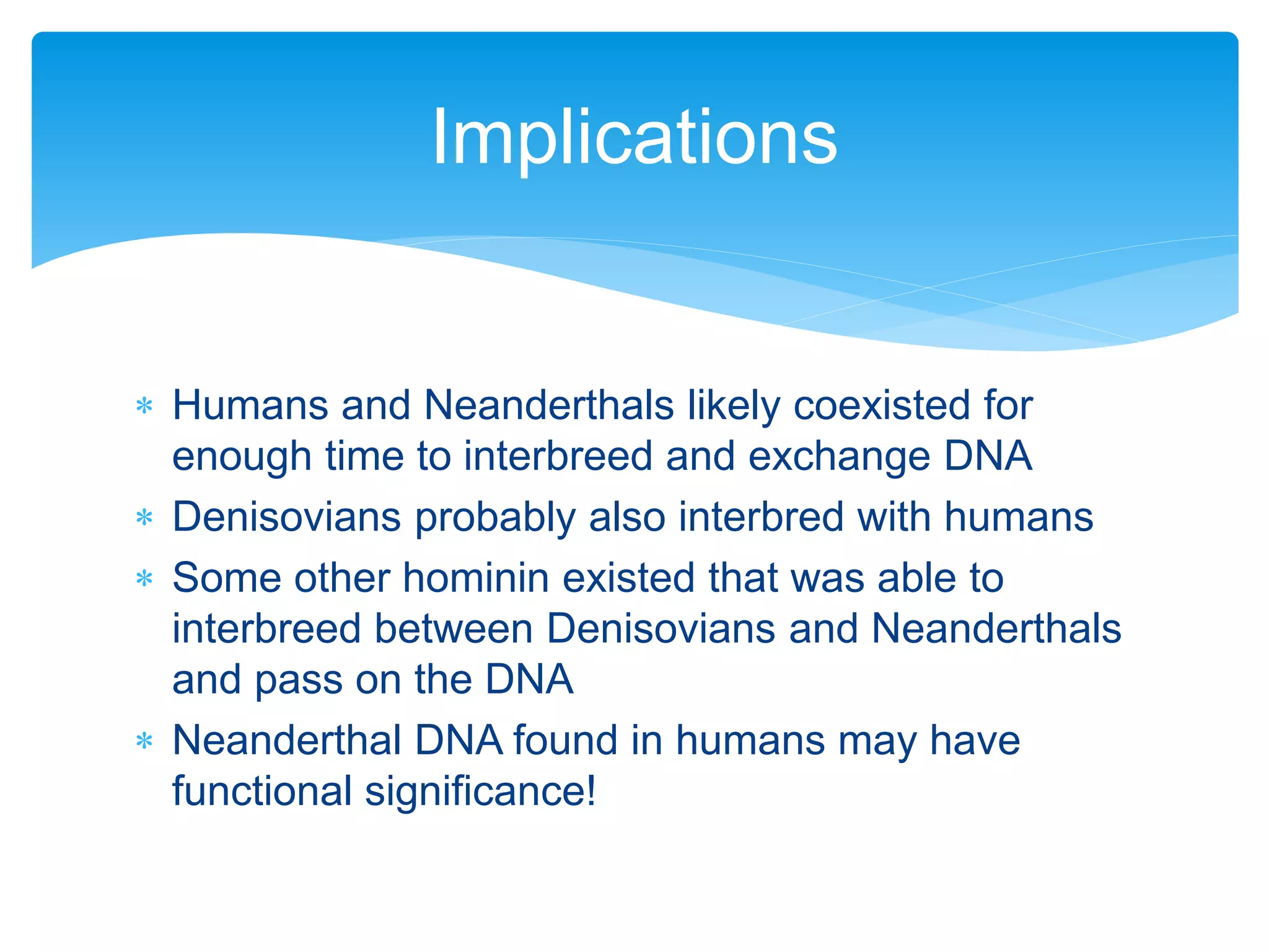  Humans and Neanderthals likely coexisted for
enough time to interbreed and exchange DNA
 Denisovians probably also interbred with humans
 Some other hominin existed that was able to
interbreed between Denisovians and Neanderthals
and pass on the DNA
 Neanderthal DNA found in humans may have
functional significance!
Implications
 