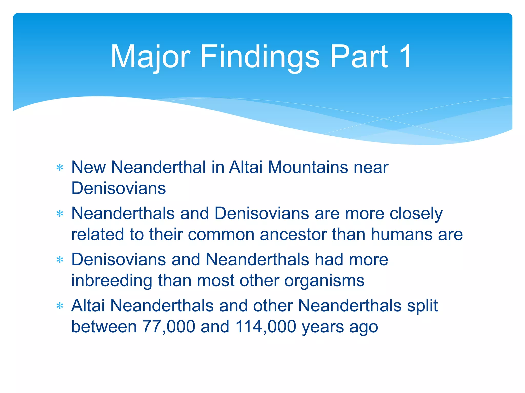  New Neanderthal in Altai Mountains near
Denisovians
 Neanderthals and Denisovians are more closely
related to their common ancestor than humans are
 Denisovians and Neanderthals had more
inbreeding than most other organisms
 Altai Neanderthals and other Neanderthals split
between 77,000 and 114,000 years ago
Major Findings Part 1
 