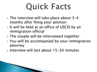  The interview will take place about 3-4
months after filing your petition
 It will be held at an office of USCIS by an
immigration official
 The couple will be interviewed together
 You will be accompanied by your immigration
attorney
 Interview will last about 15-20 minutes
 