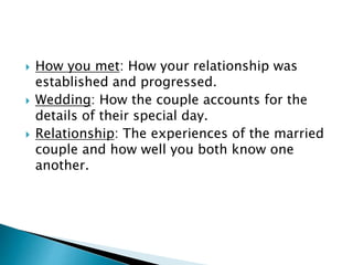  How you met: How your relationship was
established and progressed.
 Wedding: How the couple accounts for the
details of their special day.
 Relationship: The experiences of the married
couple and how well you both know one
another.
 