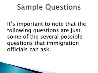 It’s important to note that the
following questions are just
some of the several possible
questions that immigration
officials can ask.
 