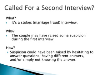 What?
 It’s a stokes (marriage fraud) interview.
Why?
 The couple may have raised some suspicion
during the first interview.
How?
 Suspicion could have been raised by hesitating to
answer questions, having different answers,
and/or simply not knowing the answer.
 