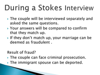  The couple will be interviewed separately and
asked the same questions.
 Your answers will be compared to confirm
that they match up.
 If they don’t match up, your marriage can be
deemed as fraudulent .
Result of fraud?
 The couple can face criminal prosecution.
 The immigrant spouse can be deported.
 