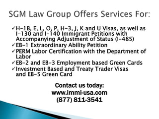 H-1B, E, L, O, P, H-3, J, K and U Visas, as well as
I-130 and I-140 Immigrant Petitions with
Accompanying Adjustment of Status (I-485)
EB-1 Extraordinary Ability Petition
PERM Labor Certification with the Department of
Labor
EB-2 and EB-3 Employment based Green Cards
Investment Based and Treaty Trader Visas
and EB-5 Green Card
Contact us today:
www.immi-usa.com
(877) 811-3541
 