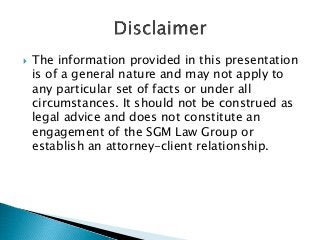  The information provided in this presentation
is of a general nature and may not apply to
any particular set of facts or under all
circumstances. It should not be construed as
legal advice and does not constitute an
engagement of the SGM Law Group or
establish an attorney-client relationship.
 