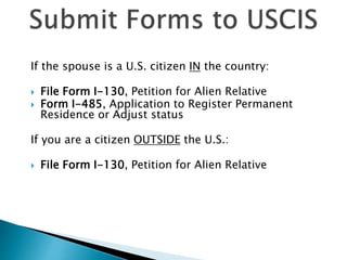 If the spouse is a U.S. citizen IN the country:
 File Form I-130, Petition for Alien Relative
 Form I-485, Application to Register Permanent
Residence or Adjust status
If you are a citizen OUTSIDE the U.S.:
 File Form I-130, Petition for Alien Relative
 