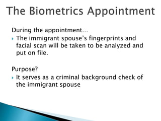 During the appointment…
 The immigrant spouse’s fingerprints and
facial scan will be taken to be analyzed and
put on file.
Purpose?
 It serves as a criminal background check of
the immigrant spouse
 