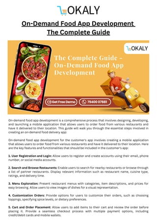 On-demand food app development is a comprehensive process that involves designing, developing,
and launching a mobile application that allows users to order food from various restaurants and
have it delivered to their location. This guide will walk you through the essential steps involved in
creating an on-demand food delivery app:
On-demand food app development for the customer's app involves creating a mobile application
that allows users to order food from various restaurants and have it delivered to their location. Here
are the key features and functionalities that should be included in the customer's app:
1. User Registration and Login: Allow users to register and create accounts using their email, phone
number, or social media accounts.
2. Search and Browse Restaurants: Enable users to search for nearby restaurants or browse through
a list of partner restaurants. Display relevant information such as restaurant name, cuisine type,
ratings, and delivery time.
3. Menu Exploration: Present restaurant menus with categories, item descriptions, and prices for
easy browsing. Allow users to view images of dishes for a visual representation.
4. Customization Orders: Provide options for users to customize their orders, such as choosing
toppings, specifying spice levels, or dietary preferences.
5. Cart and Order Placement: Allow users to add items to their cart and review the order before
placing it. Provide a seamless checkout process with multiple payment options, including
credit/debit cards and mobile wallets.
On-Demand Food App Development
The Complete Guide
 