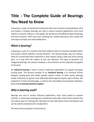 Title : The Complete Guide of Bearings
You Need to Know
A bearing is a type of mechanical component that most machines and equipment use if
any motion is involved. Bearings are used in various industrial applications, from small
motors to massive turbines. In this guide, we will discuss the different types of bearings
and their functions. We'll also cover selecting the suitable bearing for your needs and
some tips on proper care and maintenance.
What is bearing?
A bearing is a part of a machine that limits relative motion to only that intended motion
and lessens friction between moving elements. The bearing design may, for instance,
allow for unrestricted linear movement or free rotation along a fixed axis of the moving
part, or it may limit the motion to just one direction. The type of operation can
categorize bearings, the motions allowed, or the directions of the loads (forces) applied
to the parts.
An industrial bearing is used in various machinery applications to support and guide
moving parts. The primary purpose of an industrial bearing is to minimize friction
between moving parts and enable smooth, precise motion. In other words, bearings
enable machinery to operate more effectively while experiencing less wear and tear. The
production of food and beverages, as well as the automobile and aerospace industries,
both employ bearing industrial supplies.
Why is bearing used?
Bearings are used in various industrial applications, from small motors to massive
turbines. In many cases, bearings are used because they offer a low friction solution that
can reduce wear on moving parts. Bearings can also help reduce noise and vibration and
can be used to compensate for misalignment.
The two primary purposes of a bearing are:
 