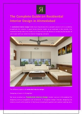 The Complete Guide on Residential
Interior Design in Ahmedabad
A residential interior design holds more importance for a property owner as it is a onetime
investment for anyone. A good home interior marks as an example in the society. Our
residential design ideas are simply out of the box and we believe in enhancing the beauty of
your house with our extensive interior designing concepts.
The different aspects of residential interior design:
Designing a house or a bungalow:
We have provided our Residential Interior Design interior service in Ahmedabad for
designing various bungalows and tenements. A bungalow design includes designing the
interior as well as the exterior of the house including the garden and outdoor parking area.
 