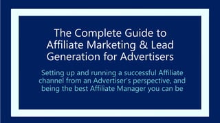 The Complete Guide to
Affiliate Marketing & Lead
Generation for Advertisers
Setting up and running a successful Affiliate
channel from an Advertiser’s perspective, and
being the best Affiliate Manager you can be
 