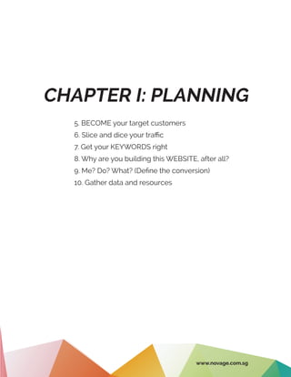 CHAPTER I: PLANNING
5. BECOME your target customers
6. Slice and dice your traffic
7. Get your KEYWORDS right
8. Why are you building this WEBSITE, after all?
9. Me? Do? What? (Define the conversion)
10. Gather data and resources
www.novage.com.sg
 