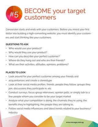 BECOME your target
customers#5
Conversion starts and ends with your customers. Before you invest your first
dollar into building a high-converting website, you must identify your custom-
ers and start thinking like your customers.
QUESTIONS TO ASK
•	 Who would use your product?
•	 Why would they use your product?
•	 How can you describe your perfect customer?
•	 Where do they hang out and who are their friends?
•	 What are their activities, attitudes, opinions, problems?
PLACES TO LOOK
•	 Look around for your perfect customer among your friends and
•	 acquaintances and create a stereotype
•	 Look at their social media profiles, friends, people they follow, groups they
join, discussions they participate in, etc
•	 Conduct surveys, focus-group interviews, opinion polls, or simply talk to a
few people whom you consider to be your target market
•	 Analyze what your competition is doing, the channels they’re using, the
benefits they’re highlighting, the people they are talking to…
•	 Follow social media influencers and latest trends related to your business/
industry
www.novage.com.sg
 