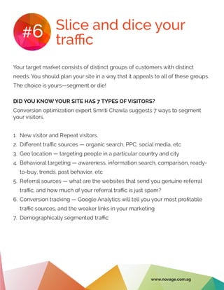 Slice and dice your
traffic#6
Your target market consists of distinct groups of customers with distinct
needs. You should plan your site in a way that it appeals to all of these groups.
The choice is yours—segment or die!
DID YOU KNOW YOUR SITE HAS 7 TYPES OF VISITORS?
Conversion optimization expert Smriti Chawla suggests 7 ways to segment
your visitors.
1.	 New visitor and Repeat visitors
2.	 Different traffic sources — organic search, PPC, social media, etc
3.	 Geo location — targeting people in a particular country and city
4.	 Behavioral targeting — awareness, information search, comparison, ready-
to-buy, trends, past behavior, etc
5.	 Referral sources — what are the websites that send you genuine referral
traffic, and how much of your referral traffic is just spam?
6.	Conversion tracking — Google Analytics will tell you your most profitable
traffic sources, and the weaker links in your marketing
7.	 Demographically segmented traffic
www.novage.com.sg
 