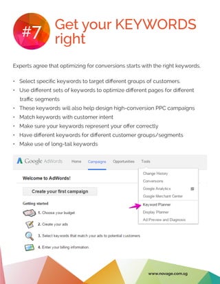 Get your KEYWORDS
right#7
Experts agree that optimizing for conversions starts with the right keywords.
•	 Select specific keywords to target different groups of customers.
•	 Use different sets of keywords to optimize different pages for different
traffic segments
•	 These keywords will also help design high-conversion PPC campaigns
•	 Match keywords with customer intent
•	 Make sure your keywords represent your offer correctly
•	 Have different keywords for different customer groups/segments
•	 Make use of long-tail keywords
www.novage.com.sg
 