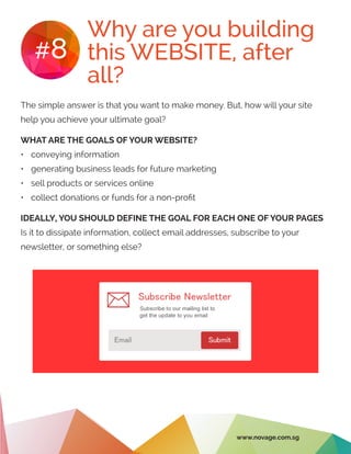 Why are you building
this WEBSITE, after
all?
#8
The simple answer is that you want to make money. But, how will your site
help you achieve your ultimate goal?
WHAT ARE THE GOALS OF YOUR WEBSITE?
•	 conveying information
•	 generating business leads for future marketing
•	 sell products or services online
•	 collect donations or funds for a non-profit
IDEALLY, YOU SHOULD DEFINE THE GOAL FOR EACH ONE OF YOUR PAGES
Is it to dissipate information, collect email addresses, subscribe to your
newsletter, or something else?
www.novage.com.sg
 
