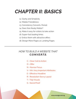 CHAPTER II: BASICS
11. Clarity and Simplicity
12. Mobile Friendliness
13. Consistency Converts. Period.
14. Does Size Really Matter?
15. Make it easy for visitors to take action
16. Super-fast loading times
17. Entice them with attractive offers
18. Design More Pages as Landing Pages
HOW TO BUILD A WEBSITE THAT
C.O.N.V.E.R.T.S.
C = Clear Call to Action
O = Offer
N = Narrow Focus
V = VIA: Very Important Attributes
E = Effective Headline
R = Resolution-Savvy Layout
T = Tidy Visuals
S = Social Proof
www.novage.com.sg
 