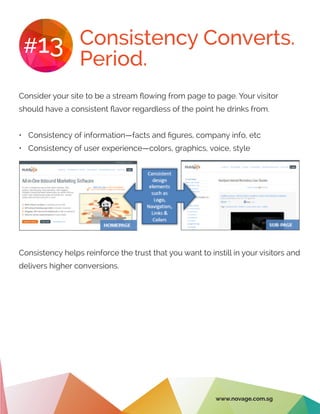 Consistency Converts.
Period.
#13
Consider your site to be a stream flowing from page to page. Your visitor
should have a consistent flavor regardless of the point he drinks from.
•	 Consistency of information—facts and figures, company info, etc
•	 Consistency of user experience—colors, graphics, voice, style
Consistency helps reinforce the trust that you want to instill in your visitors and
delivers higher conversions.
www.novage.com.sg
 