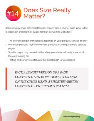 Does Size Really
Matter?#14
•	 The average length of the pages depends on your product, service or offer
•	 More complex and high-involvement products may require more detailed
pages
•	 Shorter pages may convert better when your visitors already know what
they are looking for
•	 Testing and surveys will tell you the ideal length for your pages
Will a lengthy page deliver better conversions than a shorter one? What is the
ideal length and depth of pages for high-converting websites?
FACT: A LONGER VERSION OF A PAGE
CONVERTED 52% MORE TRAFFIC FOR MOZ.
ON THE OTHER HAND, A SHORTER VERSION
CONVERTED 11% BETTER FOR A GYM.
www.novage.com.sg
 