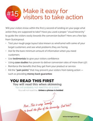 Make it easy for
visitors to take action
#15
Will your visitors know within the first 5 second of landing on your page what
action they are supposed to take? Have you used a proper “visual hierarchy”
to guide the visitors easily towards the conversion button? Here are a few tips
from Quicksprout:
•	 Test your rough page layout (also known as wireframe) with some of your
target customers and see what problems they are facing
•	 Ask for the bare minimum amount of information when you need
customers
•	 Use testimonials to give your visitors confidence
•	 Using case studies has proven to deliver conversion rates of more than 13%
•	 Reinforce the benefits that they get from your product or service
•	 Kill the “pain points” that may prevent your visitors from taking action —
such as providing money back guarantee.
www.novage.com.sg
 
