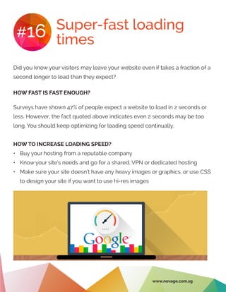 Super-fast loading
times#16
Did you know your visitors may leave your website even if takes a fraction of a
second longer to load than they expect?
HOW FAST IS FAST ENOUGH?
Surveys have shown 47% of people expect a website to load in 2 seconds or
less. However, the fact quoted above indicates even 2 seconds may be too
long. You should keep optimizing for loading speed continually.
HOW TO INCREASE LOADING SPEED?
•	 Buy your hosting from a reputable company
•	 Know your site’s needs and go for a shared, VPN or dedicated hosting
•	 Make sure your site doesn’t have any heavy images or graphics, or use CSS
to design your site if you want to use hi-res images
www.novage.com.sg
 