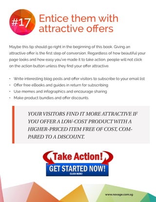 Entice them with
attractive offers
#17
Maybe this tip should go right in the beginning of this book. Giving an
attractive offer is the first step of conversion. Regardless of how beautiful your
page looks and how easy you’ve made it to take action, people will not click
on the action button unless they find your offer attractive.
•	 Write interesting blog posts and offer visitors to subscribe to your email list
•	 Offer free eBooks and guides in return for subscribing
•	 Use memes and infographics and encourage sharing
•	 Make product bundles and offer discounts
YOUR VISITORS FIND IT MORE ATTRACTIVE IF
YOU OFFER A LOW-COST PRODUCT WITH A
HIGHER-PRICED ITEM FREE OF COST, COM-
PARED TO A DISCOUNT.
www.novage.com.sg
 