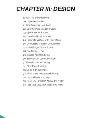 CHAPTER III: DESIGN
19. Get Rid of Distractions
20. Layout essentials
21. Use Powerful Headlines
22. Optimize Call to Action Copy
23. Optimize CTA Button
24. Use directional symbols
25. Fascinate Visitors with Formatting
26. Use Colors to Boost Conversions
27. Don’t Forget White Space
28. Flat Design is “In”
29. Include All Ingredients
30. Buy Now, or Lose it Forever!
31. Provide upfront pricing
32. Offer Free Shipping
33. Gone in 15 seconds…
34. Write short and powerful copy
35. Have a thank you page
36. Keep USP and CTA Above the “Fold”
37. Test, test, test…then test some more
 