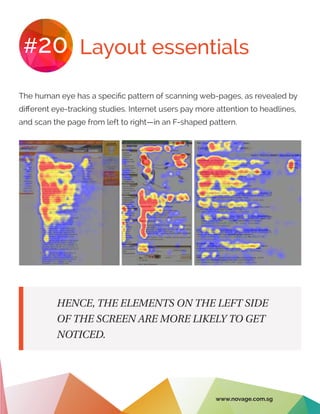 Layout essentials#20
The human eye has a specific pattern of scanning web-pages, as revealed by
different eye-tracking studies. Internet users pay more attention to headlines,
and scan the page from left to right—in an F-shaped pattern.
HENCE, THE ELEMENTS ON THE LEFT SIDE
OF THE SCREEN ARE MORE LIKELY TO GET
NOTICED.
www.novage.com.sg
 