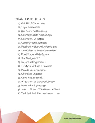 CHAPTER III: DESIGN
19. Get Rid of Distractions
20. Layout essentials
21. Use Powerful Headlines
22. Optimize Call to Action Copy
23. Optimize CTA Button
24. Use directional symbols
25. Fascinate Visitors with Formatting
26. Use Colors to Boost Conversions
27. Don’t Forget White Space
28. Flat Design is “In”
29. Include All Ingredients
30. Buy Now, or Lose it Forever!
31. Provide upfront pricing
32. Offer Free Shipping
33. Gone in 15 seconds…
34. Write short and powerful copy
35. Have a thank you page
36. Keep USP and CTA Above the “Fold”
37. Test, test, test…then test some more
www.novage.com.sg
 