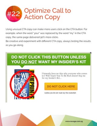 Optimize Call to
Action Copy#22
Using unusual CTA copy can make more users click on the CTA button. For
example, when the word “your” was replaced by the word “my” in the CTA
copy, the same page delivered 90% more clicks.
Be creative and experiment with different CTA copy, always testing the results
as you go along.
www.novage.com.sg
 