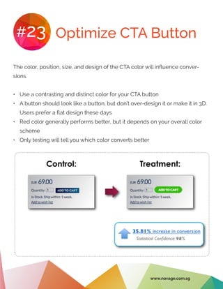 Optimize CTA Button#23
The color, position, size, and design of the CTA color will influence conver-
sions.
•	 Use a contrasting and distinct color for your CTA button
•	 A button should look like a button, but don’t over-design it or make it in 3D.
Users prefer a flat design these days
•	 Red color generally performs better, but it depends on your overall color
scheme
•	 Only testing will tell you which color converts better
www.novage.com.sg
 