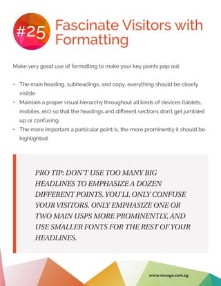 Fascinate Visitors with
Formatting
#25
Make very good use of formatting to make your key points pop out.
•	 The main heading, subheadings, and copy, everything should be clearly
visible
•	 Maintain a proper visual hierarchy throughout all kinds of devices (tablets,
mobiles, etc) so that the headings and different sections don’t get jumbled
up or confusing.
•	 The more important a particular point is, the more prominently it should be
highlighted
PRO TIP: DON’T USE TOO MANY BIG
HEADLINES TO EMPHASIZE A DOZEN
DIFFERENT POINTS.YOU’LL ONLY CONFUSE
YOUR VISITORS. ONLY EMPHASIZE ONE OR
TWO MAIN USPS MORE PROMINENTLY, AND
USE SMALLER FONTS FOR THE REST OF YOUR
HEADLINES.
www.novage.com.sg
 
