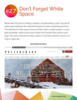 Don’t Forget White
Space
#27
Remember that you’re making a website, not decorating a cake. Use lots of
white space between the colored elements to make everything stand out.
The absence of white space and use of dark colors usually results in a jum-
bled up design, which scares away visitors the moment they land on your
page. Of course, feel free to make a black-n-red color scheme if you’re run-
ning an adult site.
BAD DESIGN EXAMPLE
www.novage.com.sg
 