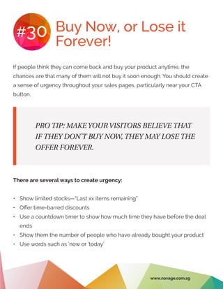 Buy Now, or Lose it
Forever!
#30
If people think they can come back and buy your product anytime, the
chances are that many of them will not buy it soon enough. You should create
a sense of urgency throughout your sales pages, particularly near your CTA
button.
There are several ways to create urgency:
•	 Show limited stocks—”Last xx items remaining”
•	 Offer time-barred discounts
•	 Use a countdown timer to show how much time they have before the deal
ends
•	 Show them the number of people who have already bought your product
•	 Use words such as ‘now or ‘today’
PRO TIP: MAKE YOUR VISITORS BELIEVE THAT
IF THEY DON’T BUY NOW, THEY MAY LOSE THE
OFFER FOREVER.
www.novage.com.sg
 
