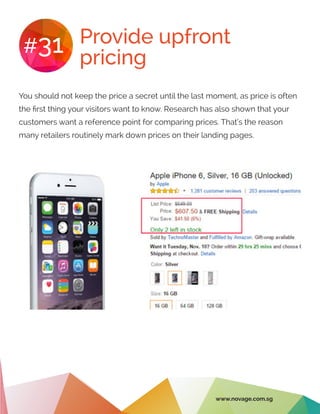 Provide upfront
pricing
#31
You should not keep the price a secret until the last moment, as price is often
the first thing your visitors want to know. Research has also shown that your
customers want a reference point for comparing prices. That’s the reason
many retailers routinely mark down prices on their landing pages.
www.novage.com.sg
 