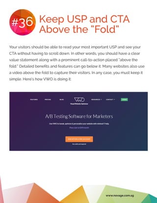 Keep USP and CTA
Above the “Fold”
#36
Your visitors should be able to read your most important USP and see your
CTA without having to scroll down. In other words, you should have a clear
value statement along with a prominent call-to-action placed “above the
fold.” Detailed benefits and features can go below it. Many websites also use
a video above the fold to capture their visitors. In any case, you must keep it
simple. Here’s how VWO is doing it:
www.novage.com.sg
 