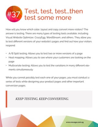 Test, test, test…then
test some more
#37
How will you know which color, layout and copy convert more visitors? The
answer is testing. There are many types of testing tools available, including
Visual Website Optimizer, CrazyEgg, WordStream, and others. They allow you
to test different versions of your website’s pages and find out how your visitors
respond.
•	 A/B Split testing: Allows you to test two or more versions of a page
•	 Heat mapping: Allows you to see where your customers are looking on the
page
•	 Multivariate testing: Allows you to test the variations in many different ele-
ments simultaneously
While you cannot possibly test each one of your pages, you must conduct a
series of tests while designing your product pages and other important
conversion pages.
KEEP TESTING. KEEP CONVERTING.
www.novage.com.sg
 