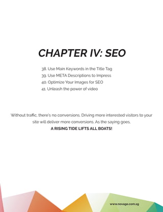 CHAPTER IV: SEO
38. Use Main Keywords in the Title Tag
39. Use META Descriptions to Impress
40. Optimize Your Images for SEO
41. Unleash the power of video
Without traffic, there’s no conversions. Driving more interested visitors to your
site will deliver more conversions. As the saying goes,
A RISING TIDE LIFTS ALL BOATS!
www.novage.com.sg
 