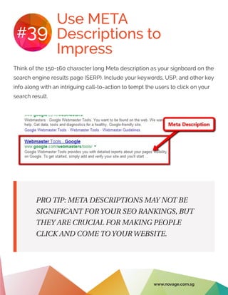 Use META
Descriptions to
Impress
#39
Think of the 150-160 character long Meta description as your signboard on the
search engine results page (SERP). Include your keywords, USP, and other key
info along with an intriguing call-to-action to tempt the users to click on your
search result.
PRO TIP: META DESCRIPTIONS MAY NOT BE
SIGNIFICANT FOR YOUR SEO RANKINGS, BUT
THEY ARE CRUCIAL FOR MAKING PEOPLE
CLICK AND COME TO YOUR WEBSITE.
www.novage.com.sg
 