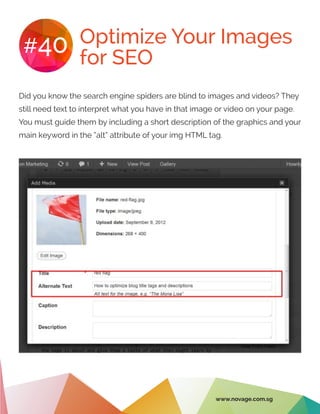 Optimize Your Images
for SEO
#40
Did you know the search engine spiders are blind to images and videos? They
still need text to interpret what you have in that image or video on your page.
You must guide them by including a short description of the graphics and your
main keyword in the “alt” attribute of your img HTML tag.
www.novage.com.sg
 