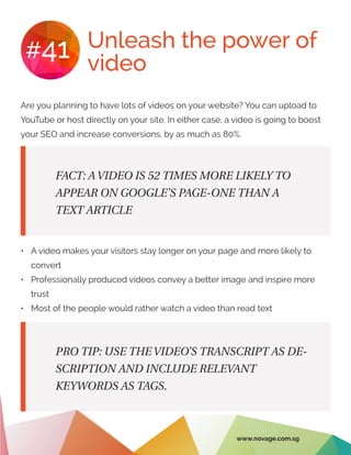 Unleash the power of
video
#41
Are you planning to have lots of videos on your website? You can upload to
YouTube or host directly on your site. In either case, a video is going to boost
your SEO and increase conversions, by as much as 80%.
•	 A video makes your visitors stay longer on your page and more likely to
convert
•	 Professionally produced videos convey a better image and inspire more
trust
•	 Most of the people would rather watch a video than read text
FACT: A VIDEO IS 52 TIMES MORE LIKELY TO
APPEAR ON GOOGLE’S PAGE-ONE THAN A
TEXT ARTICLE
PRO TIP: USE THE VIDEO’S TRANSCRIPT AS DE-
SCRIPTION AND INCLUDE RELEVANT
KEYWORDS AS TAGS.
www.novage.com.sg
 